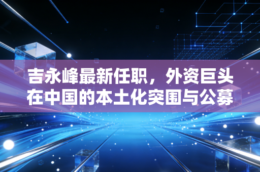 吉永峰最新任职,外资巨头在中国的本土化突围与公募江湖的新变局