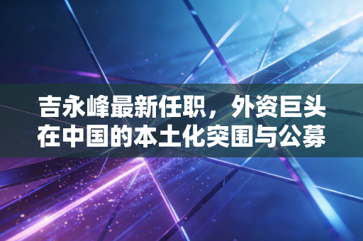 吉永峰最新任职，外资巨头在中国的本土化突围与公募江湖的新变局