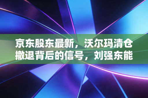 京东股东最新,沃尔玛清仓撤退背后的信号,刘强东能否力挽狂澜?