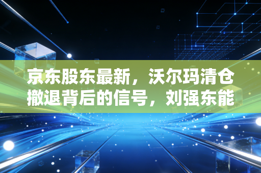 京东股东最新，沃尔玛清仓撤退背后的信号，刘强东能否力挽狂澜？