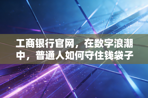 工商银行官网,在数字浪潮中,普通人如何守住钱袋子的定海神针