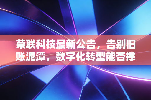 荣联科技最新公告,告别旧账泥潭,数字化转型能否撑起百亿估值?