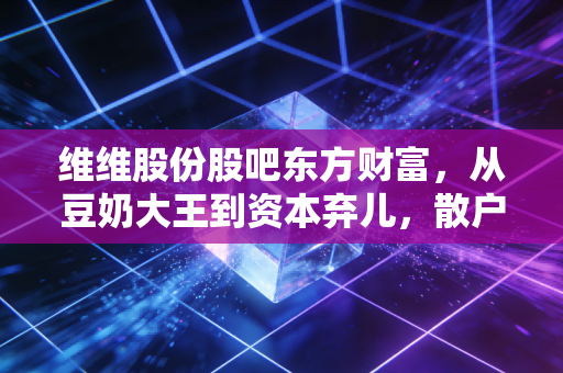 维维股份股吧东方财富，从豆奶大王到资本弃儿，散户情绪的过山车