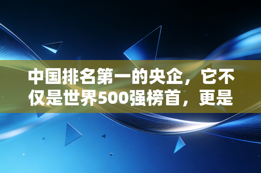中国排名第一的央企,它不仅是世界500强榜首,更是你生活背后沉默的守护者