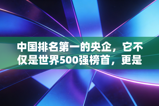 中国排名第一的央企，它不仅是世界500强榜首，更是你生活背后沉默的守护者