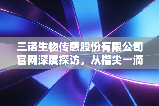 三诺生物传感股份有限公司官网深度探访，从指尖一滴血到隐形传感器，国产血糖监测巨头的突围与温情