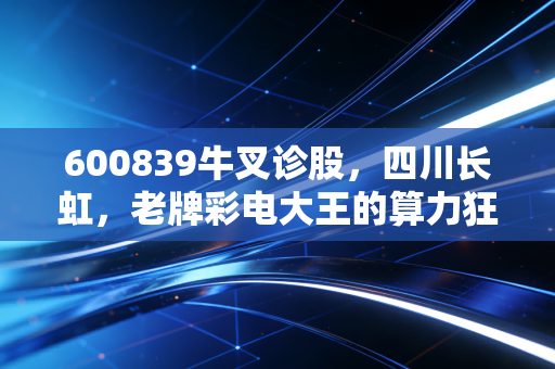 600839牛叉诊股,四川长虹,老牌彩电大王的算力狂想曲,是重生还是陷阱?