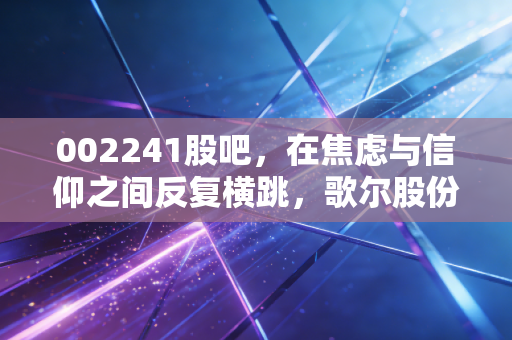 002241股吧，在焦虑与信仰之间反复横跳，歌尔股份还能重回巅峰吗？