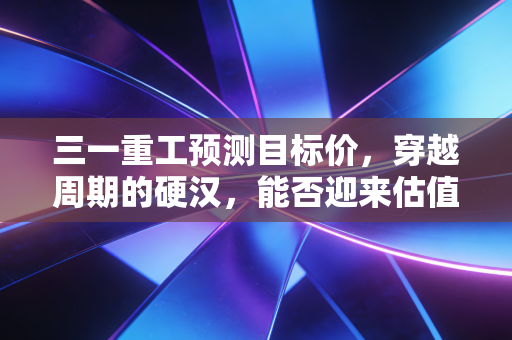 三一重工预测目标价,穿越周期的硬汉,能否迎来估值重塑?深度拆解与投资展望