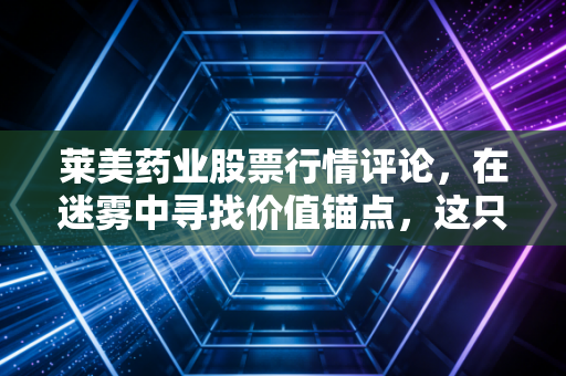 莱美药业股票行情评论,在迷雾中寻找价值锚点,这只医药股还能药到病除吗?