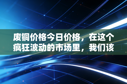 废铜价格今日价格,在这个疯狂波动的市场里,我们该如何看懂铜博士的脸色?