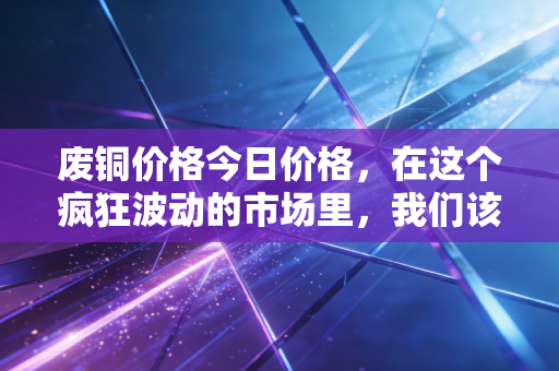 废铜价格今日价格,在这个疯狂波动的市场里,我们该如何看懂铜博士的脸色?