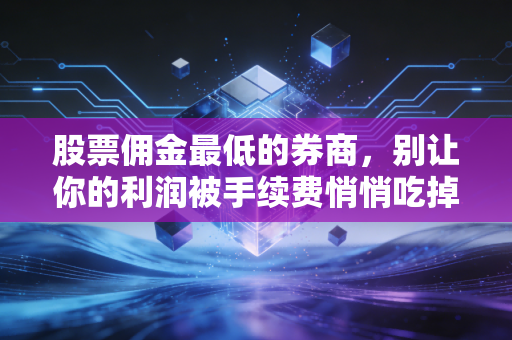 股票佣金最低的券商,别让你的利润被手续费悄悄吃掉,万字长文深度解析省钱之道