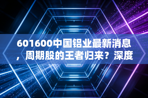 601600中国铝业最新消息，周期股的王者归来？深度解析铝业龙头的投资逻辑与未来机遇