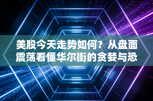 美股今天走势如何?从盘面震荡看懂华尔街的贪婪与恐惧博弈
