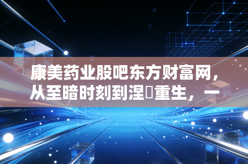 康美药业股吧东方财富网,从至暗时刻到涅槃重生,一场关于人性与金钱的修罗场