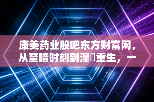 康美药业股吧东方财富网,从至暗时刻到涅槃重生,一场关于人性与金钱的修罗场