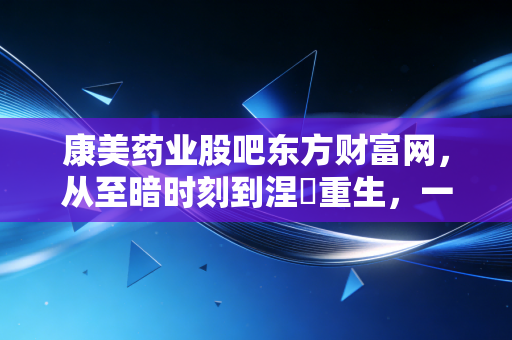 康美药业股吧东方财富网，从至暗时刻到涅槃重生，一场关于人性与金钱的修罗场