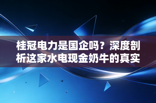 桂冠电力是国企吗?深度剖析这家水电现金奶牛的真实底色与投资逻辑