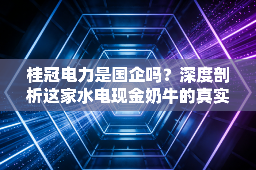 桂冠电力是国企吗？深度剖析这家水电现金奶牛的真实底色与投资逻辑