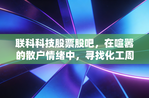 联科科技股票股吧，在喧嚣的散户情绪中，寻找化工周期的真实价值