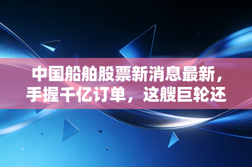 中国船舶股票新消息最新，手握千亿订单，这艘巨轮还能乘风破浪吗？