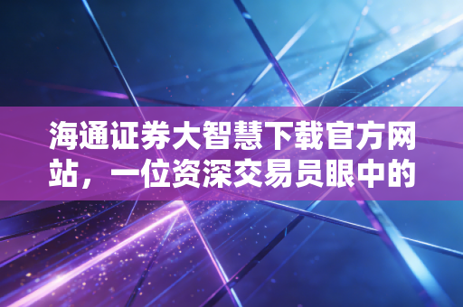 海通证券大智慧下载官方网站,一位资深交易员眼中的实战工具与深度测评