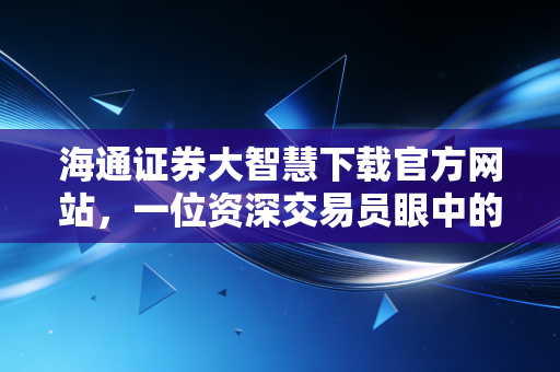海通证券大智慧下载官方网站，一位资深交易员眼中的实战工具与深度测评