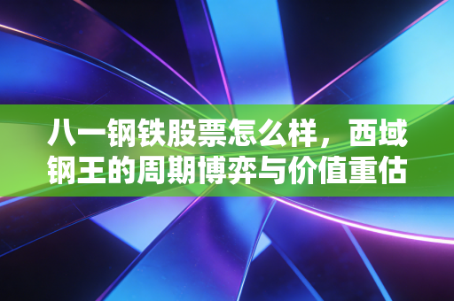 八一钢铁股票怎么样，西域钢王的周期博弈与价值重估