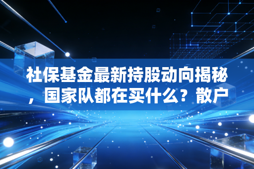 社保基金最新持股动向揭秘，国家队都在买什么？散户又该如何跟风？