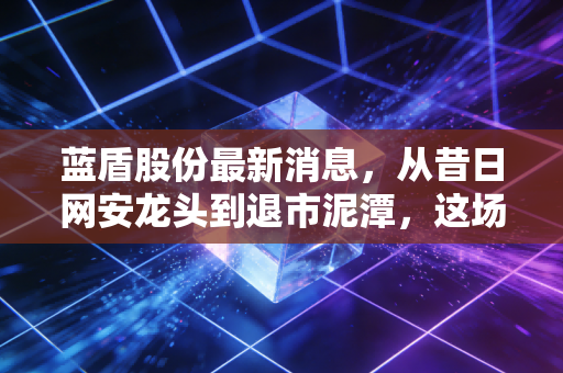 蓝盾股份最新消息，从昔日网安龙头到退市泥潭，这场资本泡沫究竟埋葬了谁？