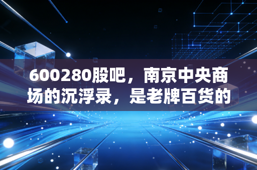 600280股吧,南京中央商场的沉浮录,是老牌百货的绝地反击还是散户的情怀买单?