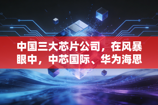 中国三大芯片公司，在风暴眼中，中芯国际、华为海思与长电科技如何重塑我们的数字生活？