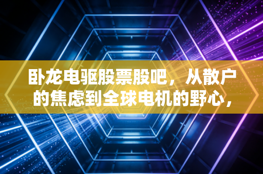卧龙电驱股票股吧，从散户的焦虑到全球电机的野心，这只票到底怎么了？