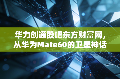 华力创通股吧东方财富网,从华为Mate60的卫星神话到散户的过山车人生,我们该如何下注?