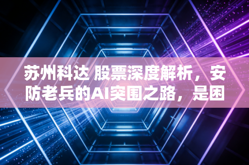 苏州科达 股票深度解析，安防老兵的AI突围之路，是困境反转还是价值陷阱？