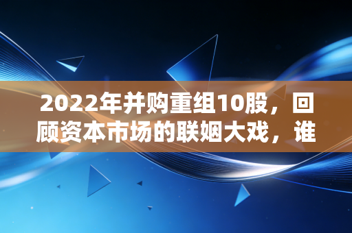 2022年并购重组10股，回顾资本市场的联姻大戏，谁是赢家谁是输家？