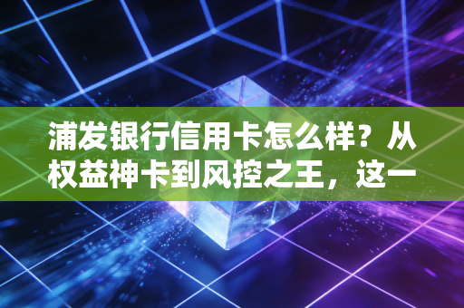 浦发银行信用卡怎么样?从权益神卡到风控之王,这一篇大实话告诉你值不值得办