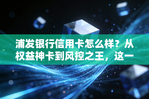 浦发银行信用卡怎么样？从权益神卡到风控之王，这一篇大实话告诉你值不值得办