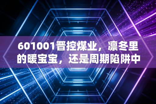 601001晋控煤业，凛冬里的暖宝宝，还是周期陷阱中的困兽？深度剖析这只煤炭巨头的真实价值