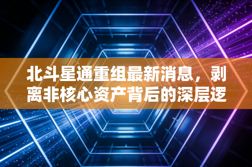北斗星通重组最新消息，剥离非核心资产背后的深层逻辑与芯片国产化的机遇