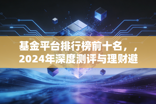基金平台排行榜前十名，，2024年深度测评与理财避坑指南