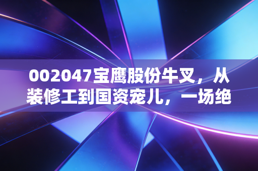 002047宝鹰股份牛叉，从装修工到国资宠儿，一场绝地反击的资本大戏