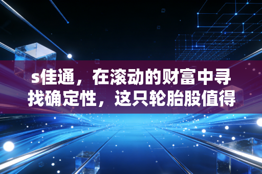 s佳通，在滚动的财富中寻找确定性，这只轮胎股值得压上身家吗？