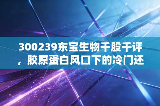 300239东宝生物千股千评,胶原蛋白风口下的冷门还是金矿?深度剖析与实战思考