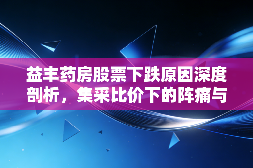 益丰药房股票下跌原因深度剖析，集采比价下的阵痛与零售药店的未来迷局