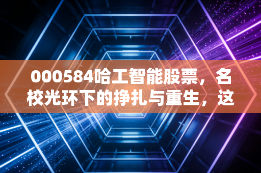 000584哈工智能股票，名校光环下的挣扎与重生，这只AI机器人到底值不值得你梭哈？