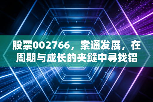 股票002766,索通发展,在周期与成长的夹缝中寻找铝途光明