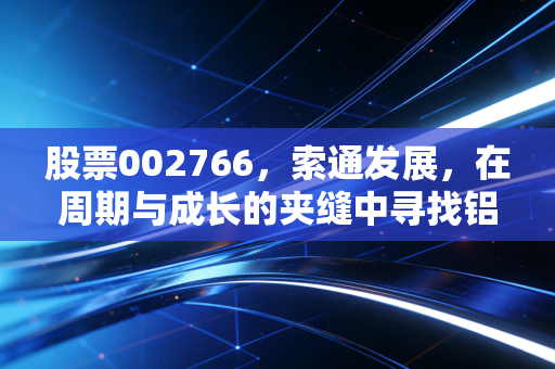 股票002766,索通发展,在周期与成长的夹缝中寻找铝途光明