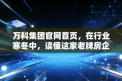 万科集团官网首页,在行业寒冬中,读懂这家老牌房企的倔强与新生